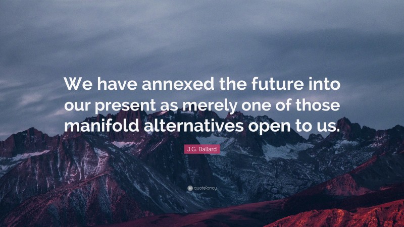 J.G. Ballard Quote: “We have annexed the future into our present as merely one of those manifold alternatives open to us.”