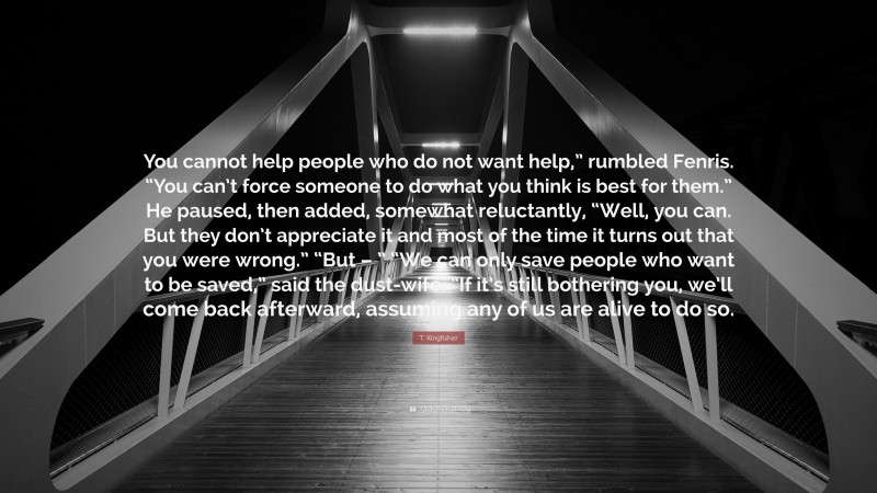 T. Kingfisher Quote: “You cannot help people who do not want help,” rumbled Fenris. “You can’t force someone to do what you think is best for them.” He paused, then added, somewhat reluctantly, “Well, you can. But they don’t appreciate it and most of the time it turns out that you were wrong.” “But – ” “We can only save people who want to be saved,” said the dust-wife. “If it’s still bothering you, we’ll come back afterward, assuming any of us are alive to do so.”