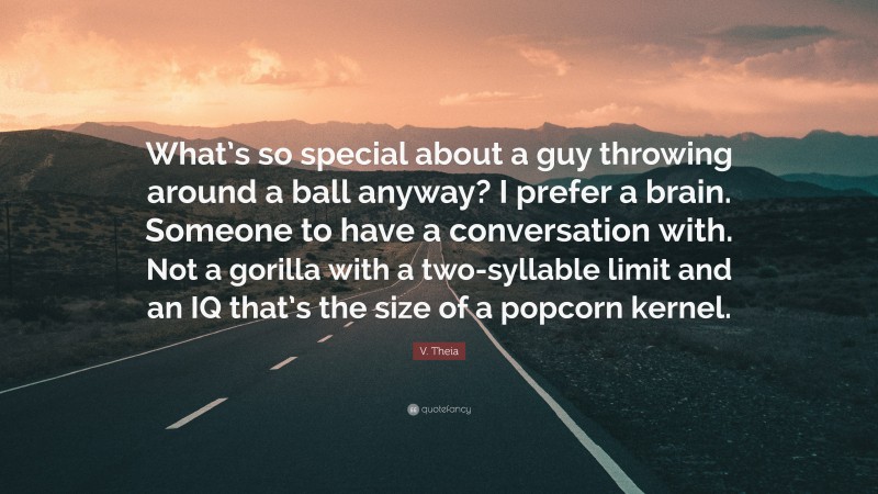 V. Theia Quote: “What’s so special about a guy throwing around a ball anyway? I prefer a brain. Someone to have a conversation with. Not a gorilla with a two-syllable limit and an IQ that’s the size of a popcorn kernel.”