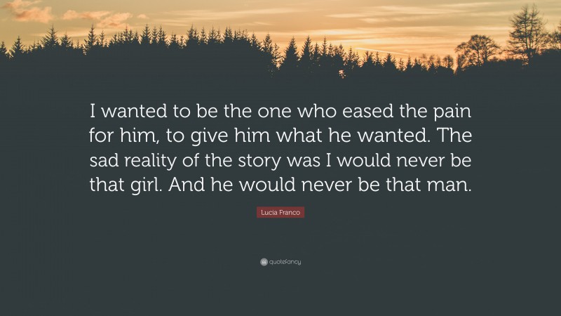 Lucia Franco Quote: “I wanted to be the one who eased the pain for him, to give him what he wanted. The sad reality of the story was I would never be that girl. And he would never be that man.”