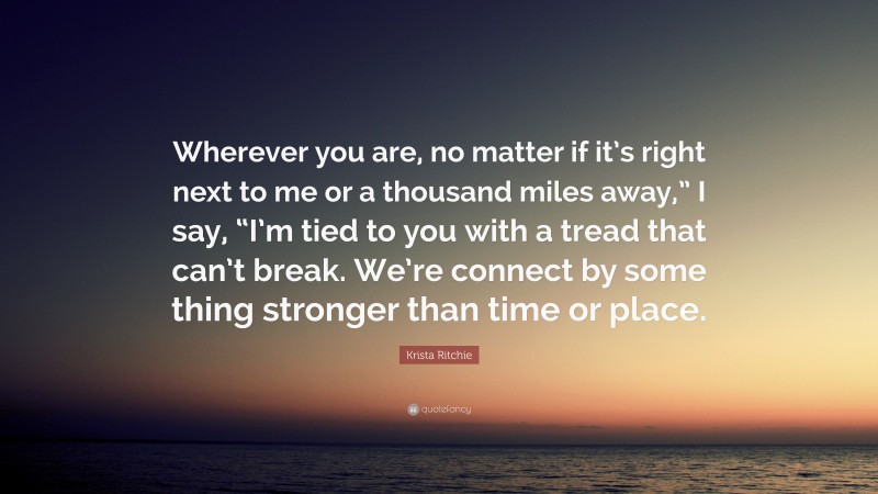 Krista Ritchie Quote: “Wherever you are, no matter if it’s right next to me or a thousand miles away,” I say, “I’m tied to you with a tread that can’t break. We’re connect by some thing stronger than time or place.”