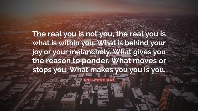 Ernest Agyemang Yeboah Quote: “The real you is not you, the real you is what is within you. What is behind your joy or your melancholy. What gives you the reason to ponder. What moves or stops you. What makes you you is you.”