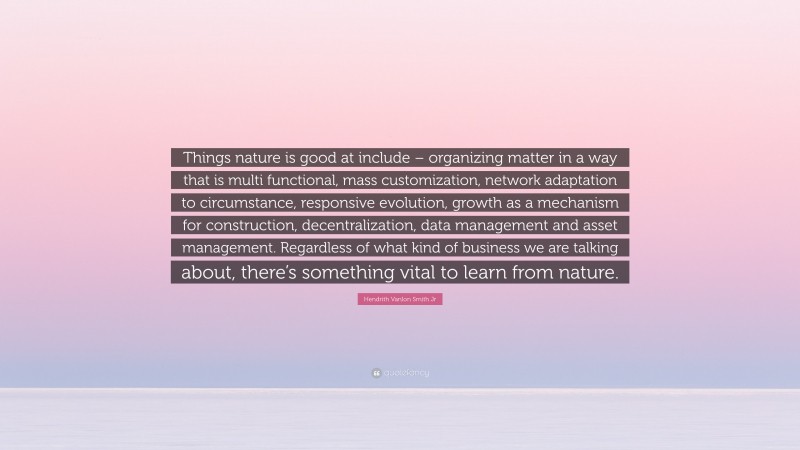 Hendrith Vanlon Smith Jr Quote: “Things nature is good at include – organizing matter in a way that is multi functional, mass customization, network adaptation to circumstance, responsive evolution, growth as a mechanism for construction, decentralization, data management and asset management. Regardless of what kind of business we are talking about, there’s something vital to learn from nature.”
