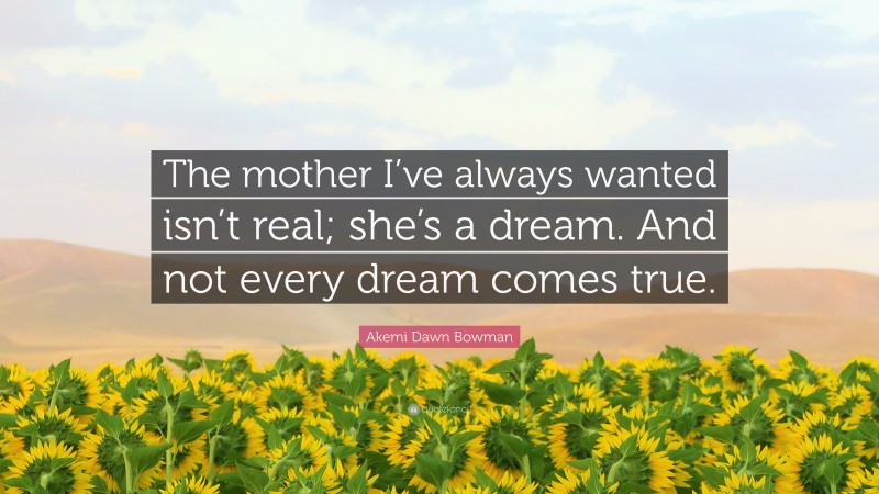 Akemi Dawn Bowman Quote: “The mother I’ve always wanted isn’t real; she’s a dream. And not every dream comes true.”