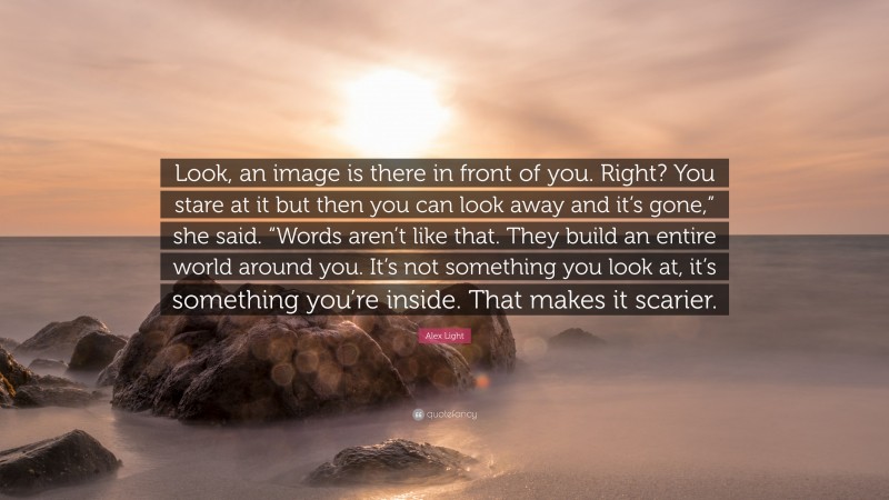 Alex Light Quote: “Look, an image is there in front of you. Right? You stare at it but then you can look away and it’s gone,” she said. “Words aren’t like that. They build an entire world around you. It’s not something you look at, it’s something you’re inside. That makes it scarier.”