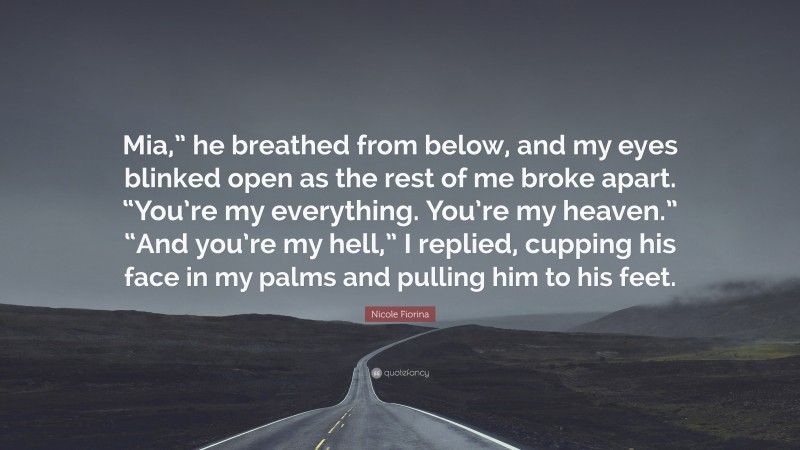 Nicole Fiorina Quote: “Mia,” he breathed from below, and my eyes blinked open as the rest of me broke apart. “You’re my everything. You’re my heaven.” “And you’re my hell,” I replied, cupping his face in my palms and pulling him to his feet.”