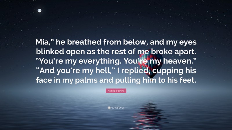 Nicole Fiorina Quote: “Mia,” he breathed from below, and my eyes blinked open as the rest of me broke apart. “You’re my everything. You’re my heaven.” “And you’re my hell,” I replied, cupping his face in my palms and pulling him to his feet.”