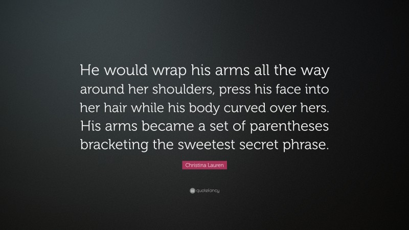 Christina Lauren Quote: “He would wrap his arms all the way around her shoulders, press his face into her hair while his body curved over hers. His arms became a set of parentheses bracketing the sweetest secret phrase.”