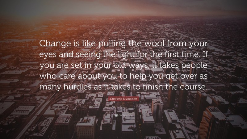 Charlena E. Jackson Quote: “Change is like pulling the wool from your eyes and seeing the light for the first time. If you are set in your old ways, it takes people who care about you to help you get over as many hurdles as it takes to finish the course.”