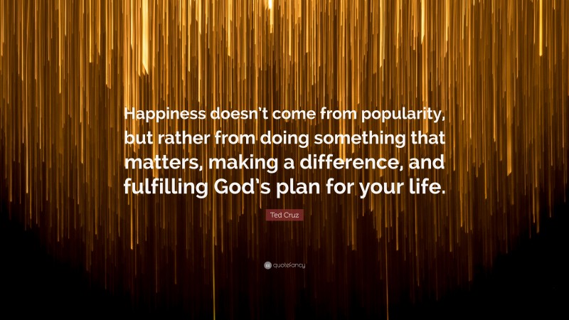 Ted Cruz Quote: “Happiness doesn’t come from popularity, but rather from doing something that matters, making a difference, and fulfilling God’s plan for your life.”