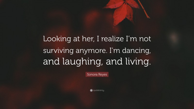 Sonora Reyes Quote: “Looking at her, I realize I’m not surviving anymore. I’m dancing, and laughing, and living.”