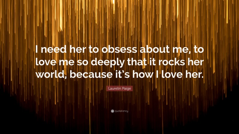 Laurelin Paige Quote: “I need her to obsess about me, to love me so deeply that it rocks her world, because it’s how I love her.”