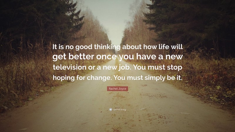 Rachel Joyce Quote: “It is no good thinking about how life will get better once you have a new television or a new job. You must stop hoping for change. You must simply be it.”