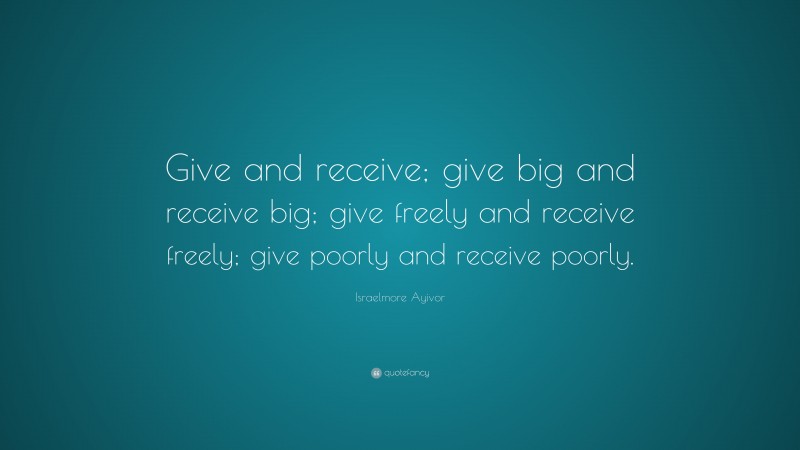 Israelmore Ayivor Quote: “Give and receive; give big and receive big; give freely and receive freely; give poorly and receive poorly.”