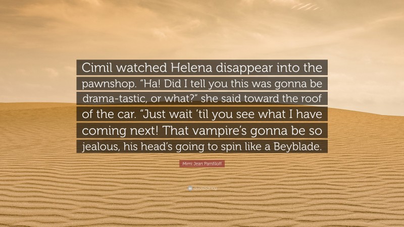 Mimi Jean Pamfiloff Quote: “Cimil watched Helena disappear into the pawnshop. “Ha! Did I tell you this was gonna be drama-tastic, or what?” she said toward the roof of the car. “Just wait ’til you see what I have coming next! That vampire’s gonna be so jealous, his head’s going to spin like a Beyblade.”
