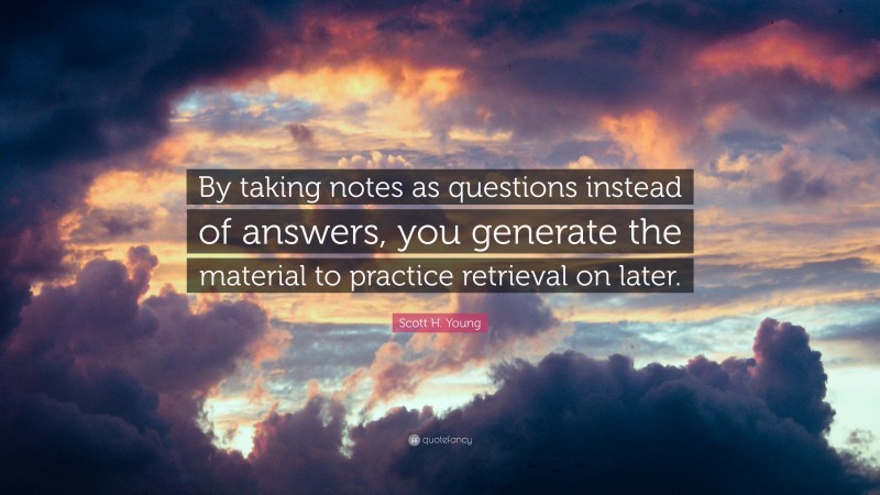 Scott H. Young Quote: “By taking notes as questions instead of answers, you generate the material to practice retrieval on later.”