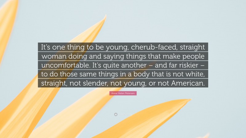 Anne Helen Petersen Quote: “It’s one thing to be young, cherub-faced, straight woman doing and saying things that make people uncomfortable. It’s quite another – and far riskier – to do those same things in a body that is not white, straight, not slender, not young, or not American.”