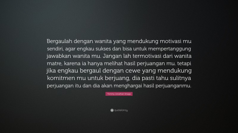 Tommy Jonathan Sinaga Quote: “Bergaulah dengan wanita yang mendukung motivasi mu sendiri, agar engkau sukses dan bisa untuk mempertanggung jawabkan wanita mu. Jangan lah termotivasi dari wanita matre, karena ia hanya melihat hasil perjuangan mu. tetapi jika engkau bergaul dengan cewe yang mendukung komitmen mu untuk berjuang, dia pasti tahu sulitnya perjuangan itu dan dia akan menghargai hasil perjuanganmu.”