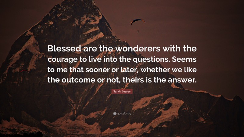 Sarah Bessey Quote: “Blessed are the wonderers with the courage to live into the questions. Seems to me that sooner or later, whether we like the outcome or not, theirs is the answer.”