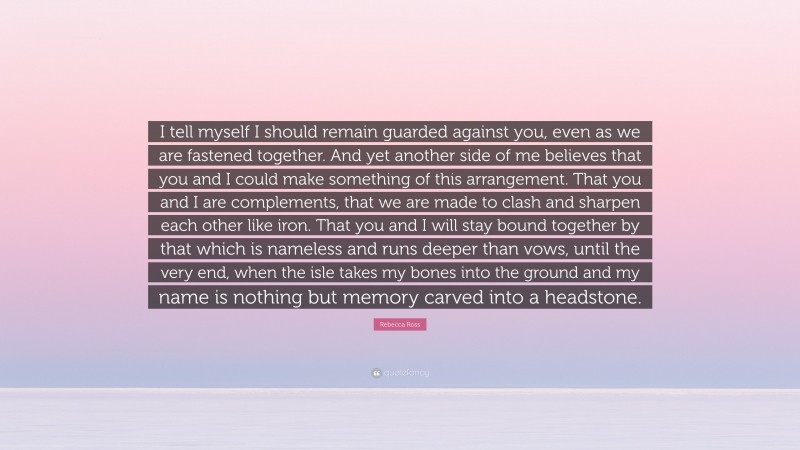 Rebecca Ross Quote: “I tell myself I should remain guarded against you, even as we are fastened together. And yet another side of me believes that you and I could make something of this arrangement. That you and I are complements, that we are made to clash and sharpen each other like iron. That you and I will stay bound together by that which is nameless and runs deeper than vows, until the very end, when the isle takes my bones into the ground and my name is nothing but memory carved into a headstone.”