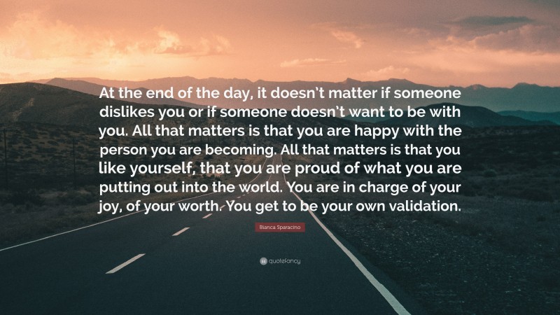 Bianca Sparacino Quote: “At the end of the day, it doesn’t matter if someone dislikes you or if someone doesn’t want to be with you. All that matters is that you are happy with the person you are becoming. All that matters is that you like yourself, that you are proud of what you are putting out into the world. You are in charge of your joy, of your worth. You get to be your own validation.”
