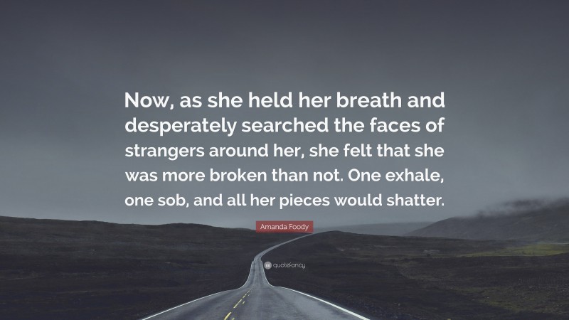 Amanda Foody Quote: “Now, as she held her breath and desperately searched the faces of strangers around her, she felt that she was more broken than not. One exhale, one sob, and all her pieces would shatter.”