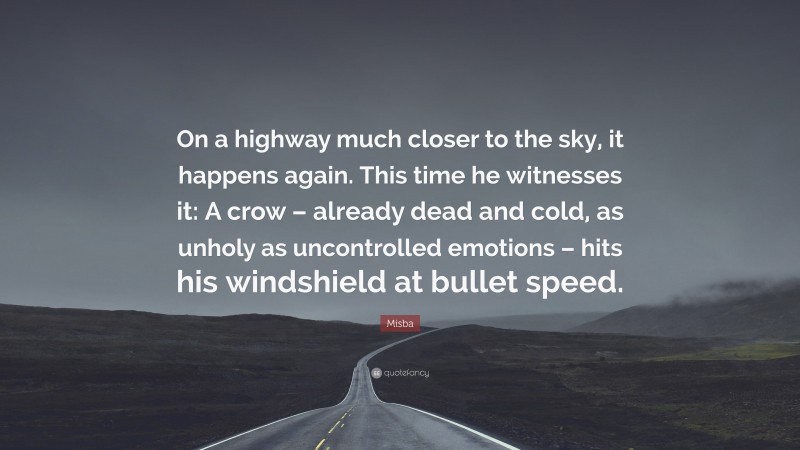 Misba Quote: “On a highway much closer to the sky, it happens again. This time he witnesses it: A crow – already dead and cold, as unholy as uncontrolled emotions – hits his windshield at bullet speed.”
