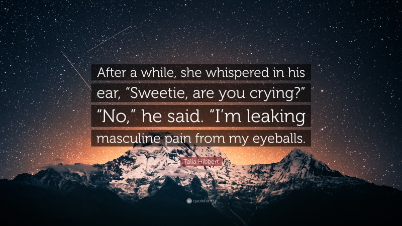 Talia Hibbert Quote: “After a while, she whispered in his ear, “Sweetie, are you crying?” “No,” he said. “I’m leaking masculine pain from my eyeballs.”