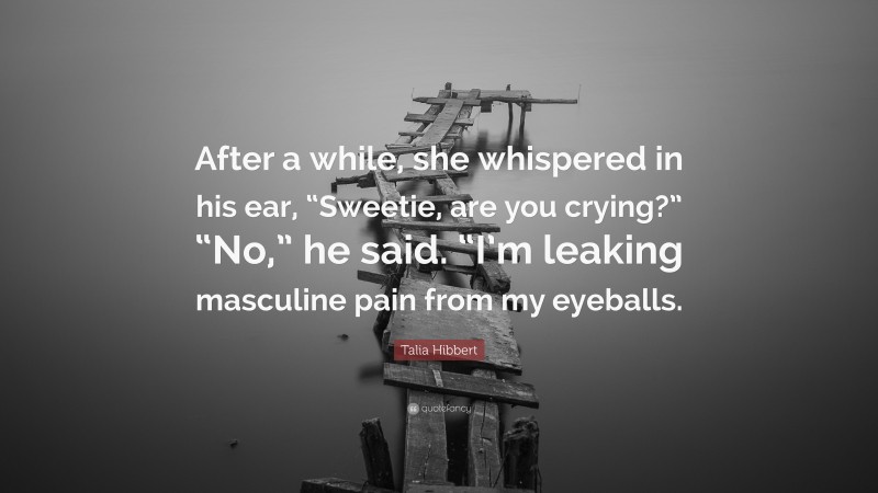 Talia Hibbert Quote: “After a while, she whispered in his ear, “Sweetie, are you crying?” “No,” he said. “I’m leaking masculine pain from my eyeballs.”