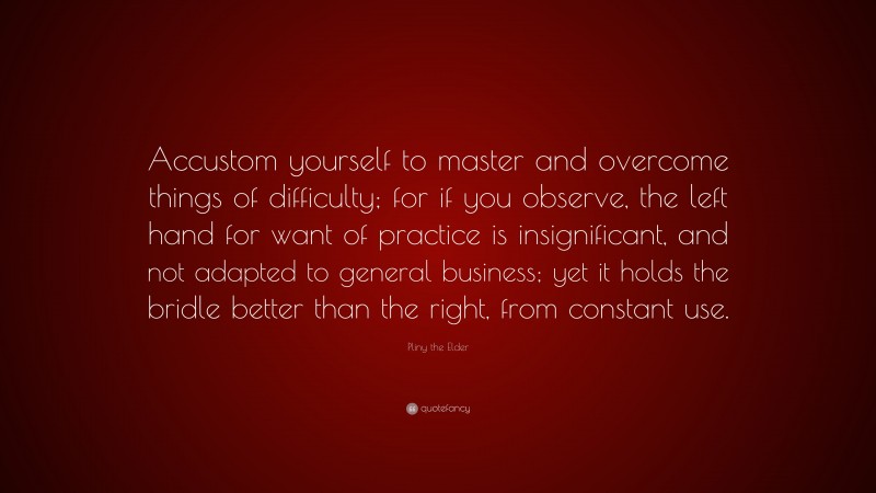 Pliny the Elder Quote: “Accustom yourself to master and overcome things of difficulty; for if you observe, the left hand for want of practice is insignificant, and not adapted to general business; yet it holds the bridle better than the right, from constant use.”
