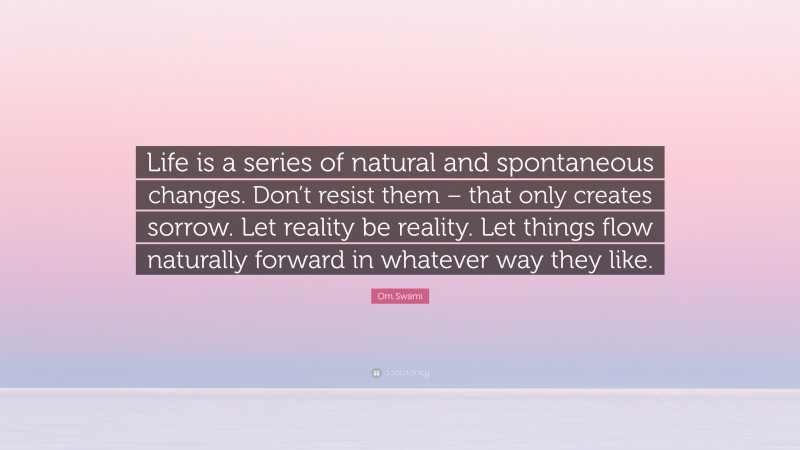 Om Swami Quote: “Life is a series of natural and spontaneous changes. Don’t resist them – that only creates sorrow. Let reality be reality. Let things flow naturally forward in whatever way they like.”