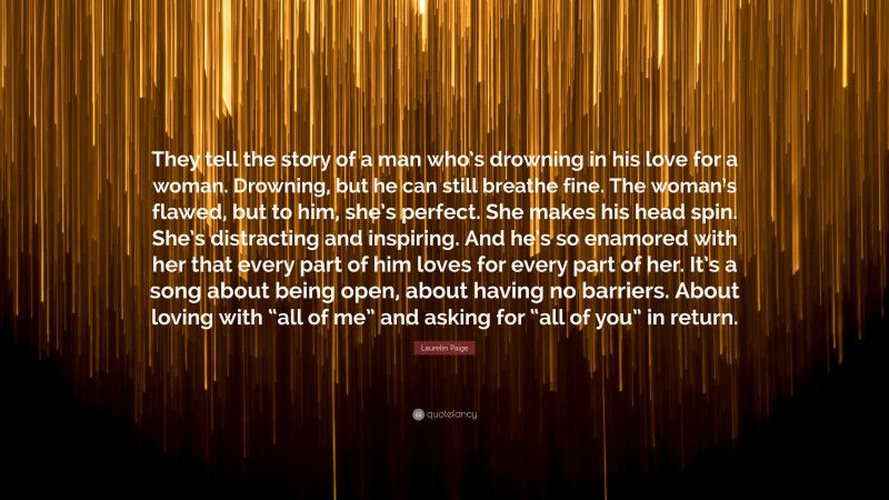 Laurelin Paige Quote: “They tell the story of a man who’s drowning in his love for a woman. Drowning, but he can still breathe fine. The woman’s flawed, but to him, she’s perfect. She makes his head spin. She’s distracting and inspiring. And he’s so enamored with her that every part of him loves for every part of her. It’s a song about being open, about having no barriers. About loving with “all of me” and asking for “all of you” in return.”