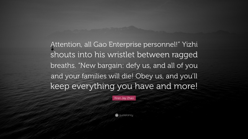 Xiran Jay Zhao Quote: “Attention, all Gao Enterprise personnel!” Yizhi shouts into his wristlet between ragged breaths. “New bargain: defy us, and all of you and your families will die! Obey us, and you’ll keep everything you have and more!”