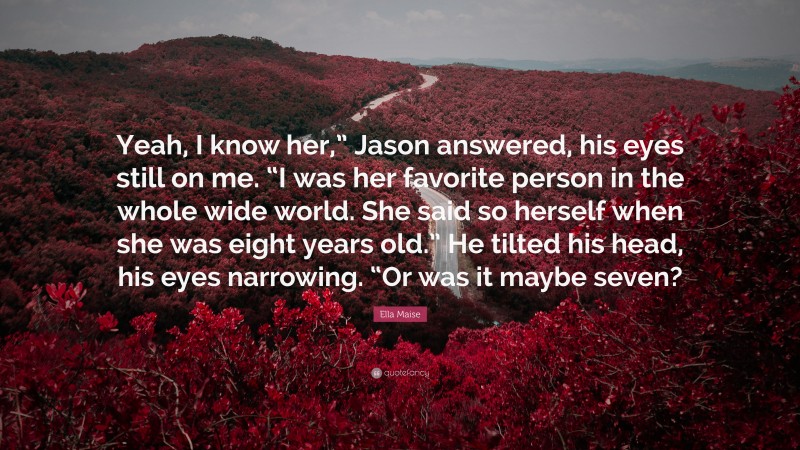 Ella Maise Quote: “Yeah, I know her,” Jason answered, his eyes still on me. “I was her favorite person in the whole wide world. She said so herself when she was eight years old.” He tilted his head, his eyes narrowing. “Or was it maybe seven?”