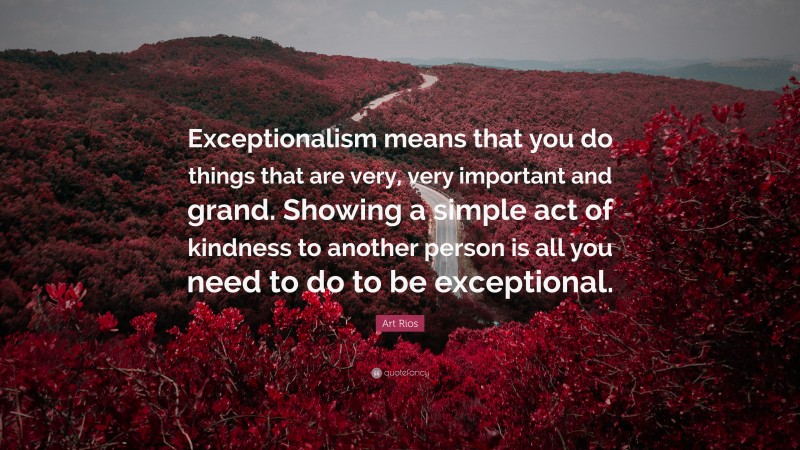 Art Rios Quote: “Exceptionalism means that you do things that are very, very important and grand. Showing a simple act of kindness to another person is all you need to do to be exceptional.”