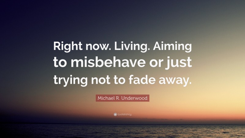 Michael R. Underwood Quote: “Right now. Living. Aiming to misbehave or just trying not to fade away.”