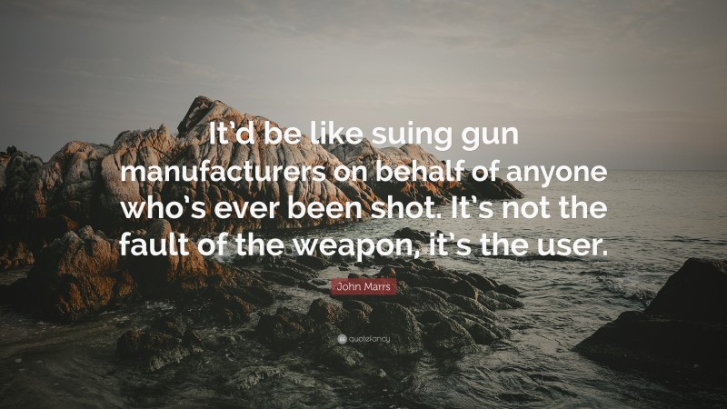 John Marrs Quote: “It’d be like suing gun manufacturers on behalf of anyone who’s ever been shot. It’s not the fault of the weapon, it’s the user.”
