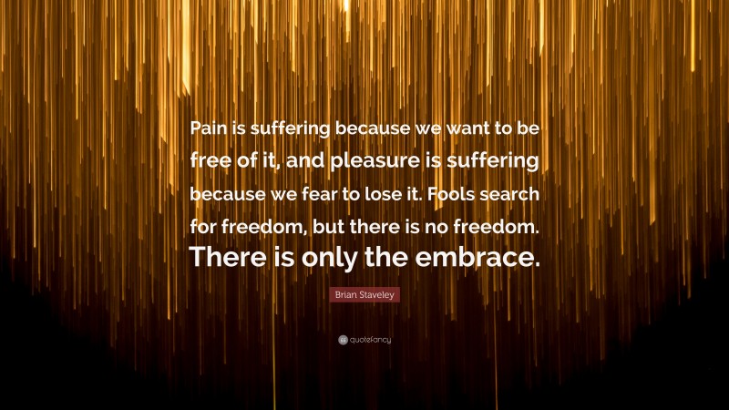Brian Staveley Quote: “Pain is suffering because we want to be free of it, and pleasure is suffering because we fear to lose it. Fools search for freedom, but there is no freedom. There is only the embrace.”