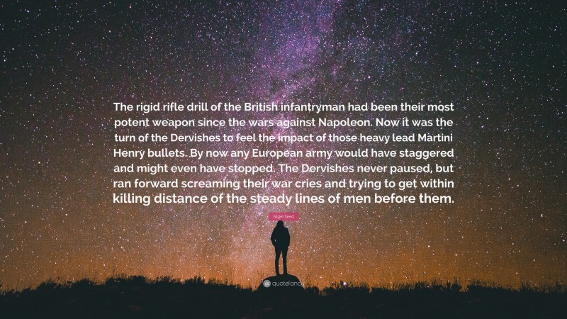 Nigel Seed Quote: “The rigid rifle drill of the British infantryman had been their most potent weapon since the wars against Napoleon. Now it was the turn of the Dervishes to feel the impact of those heavy lead Martini Henry bullets. By now any European army would have staggered and might even have stopped. The Dervishes never paused, but ran forward screaming their war cries and trying to get within killing distance of the steady lines of men before them.”