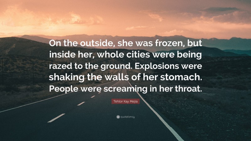 Tehlor Kay Mejia Quote: “On the outside, she was frozen, but inside her, whole cities were being razed to the ground. Explosions were shaking the walls of her stomach. People were screaming in her throat.”