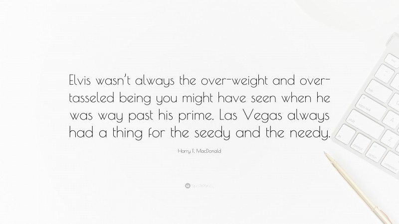 Harry F. MacDonald Quote: “Elvis wasn’t always the over-weight and over-tasseled being you might have seen when he was way past his prime. Las Vegas always had a thing for the seedy and the needy.”
