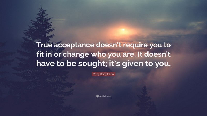 Yong Kang Chan Quote: “True acceptance doesn’t require you to fit in or change who you are. It doesn’t have to be sought; it’s given to you.”