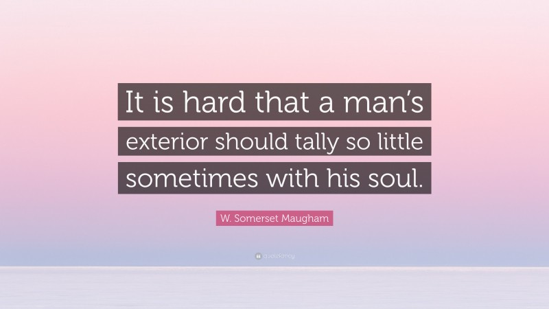 W. Somerset Maugham Quote: “It is hard that a man’s exterior should tally so little sometimes with his soul.”