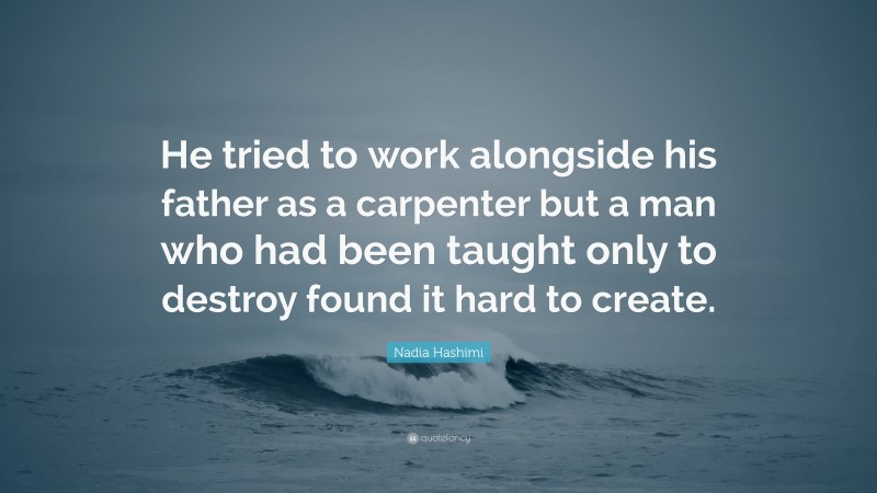 Nadia Hashimi Quote: “He tried to work alongside his father as a carpenter but a man who had been taught only to destroy found it hard to create.”