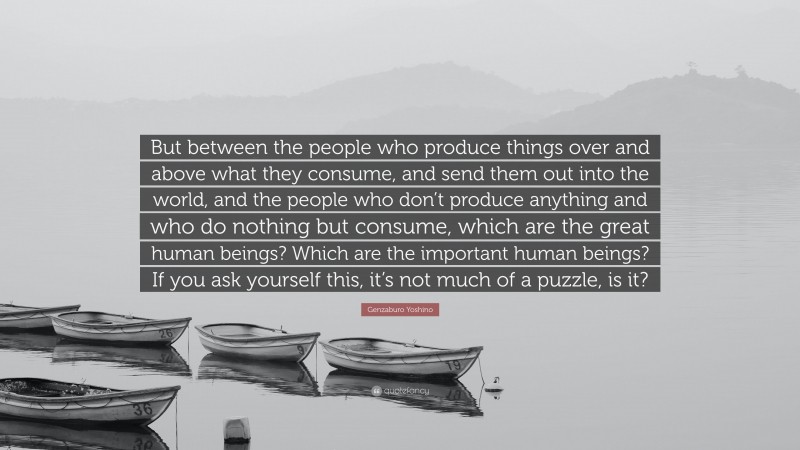 Genzaburo Yoshino Quote: “But between the people who produce things over and above what they consume, and send them out into the world, and the people who don’t produce anything and who do nothing but consume, which are the great human beings? Which are the important human beings? If you ask yourself this, it’s not much of a puzzle, is it?”