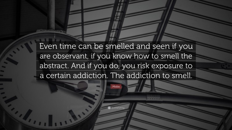 Misba Quote: “Even time can be smelled and seen if you are observant, if you know how to smell the abstract. And if you do, you risk exposure to a certain addiction. The addiction to smell.”