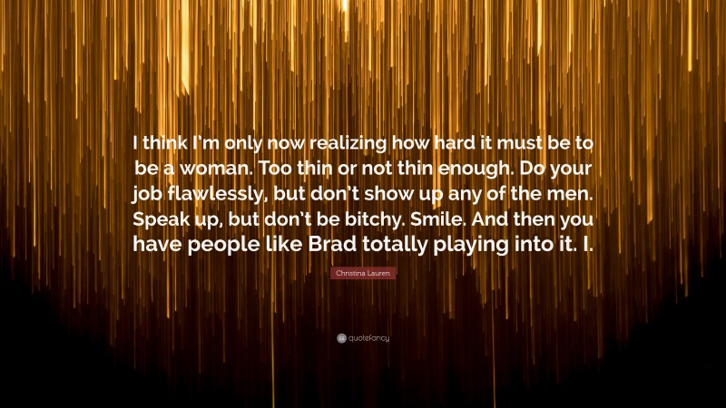 Christina Lauren Quote: “I think I’m only now realizing how hard it must be to be a woman. Too thin or not thin enough. Do your job flawlessly, but don’t show up any of the men. Speak up, but don’t be bitchy. Smile. And then you have people like Brad totally playing into it. I.”