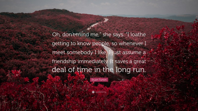 Stuart Turton Quote: “Oh, don’t mind me,” she says. “I loathe getting to know people, so whenever I meet somebody I like, I just assume a friendship immediately. It saves a great deal of time in the long run.”