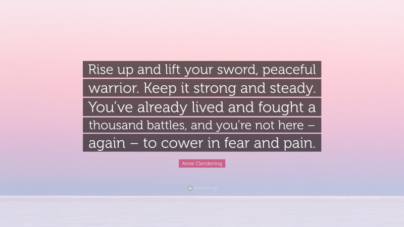 Anne Clendening Quote: “Rise up and lift your sword, peaceful warrior. Keep it strong and steady. You’ve already lived and fought a thousand battles, and you’re not here – again – to cower in fear and pain.”