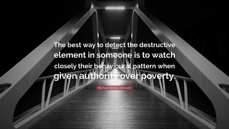 Michael Bassey Johnson Quote: “The best way to detect the destructive element in someone is to watch closely their behavioural pattern when given authority over poverty.”